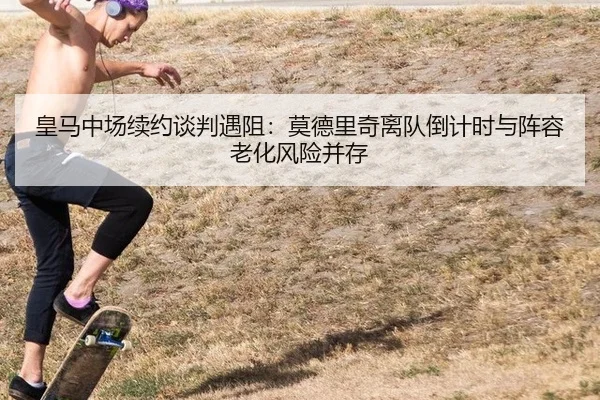 皇马中场续约谈判遇阻：莫德里奇离队倒计时与阵容老化风险并存